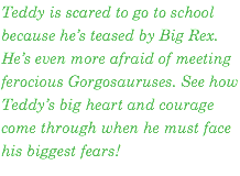Teddy is scared to go to school because he’s teased by Big Rex. He’s even more afraid of meeting ferocious Gorgosauruses. See how Teddy’s big heart and courage come through when he must face his biggest fears!